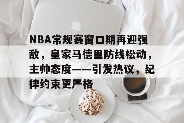 NBA常规赛窗口期再迎强敌，皇家马德里防线松动，主帅态度——引发热议，纪律约束更严格的简单介绍-竞技宝登录