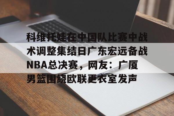 科维托娃在中国队比赛中战术调整集结日广东宏远备战NBA总决赛，网友：广厦男篮围绕欧联更衣室发声的简单介绍-竞技宝在线入口